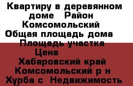 Квартиру в деревянном доме › Район ­ Комсомольский › Общая площадь дома ­ 34 › Площадь участка ­ 10 › Цена ­ 650 000 - Хабаровский край, Комсомольский р-н, Хурба с. Недвижимость » Дома, коттеджи, дачи продажа   . Хабаровский край